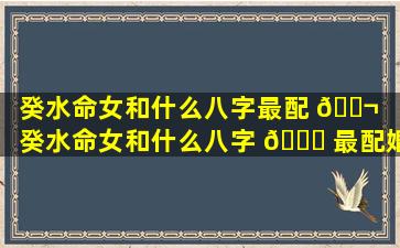 癸水命女和什么八字最配 🐬 （癸水命女和什么八字 🐎 最配婚姻）